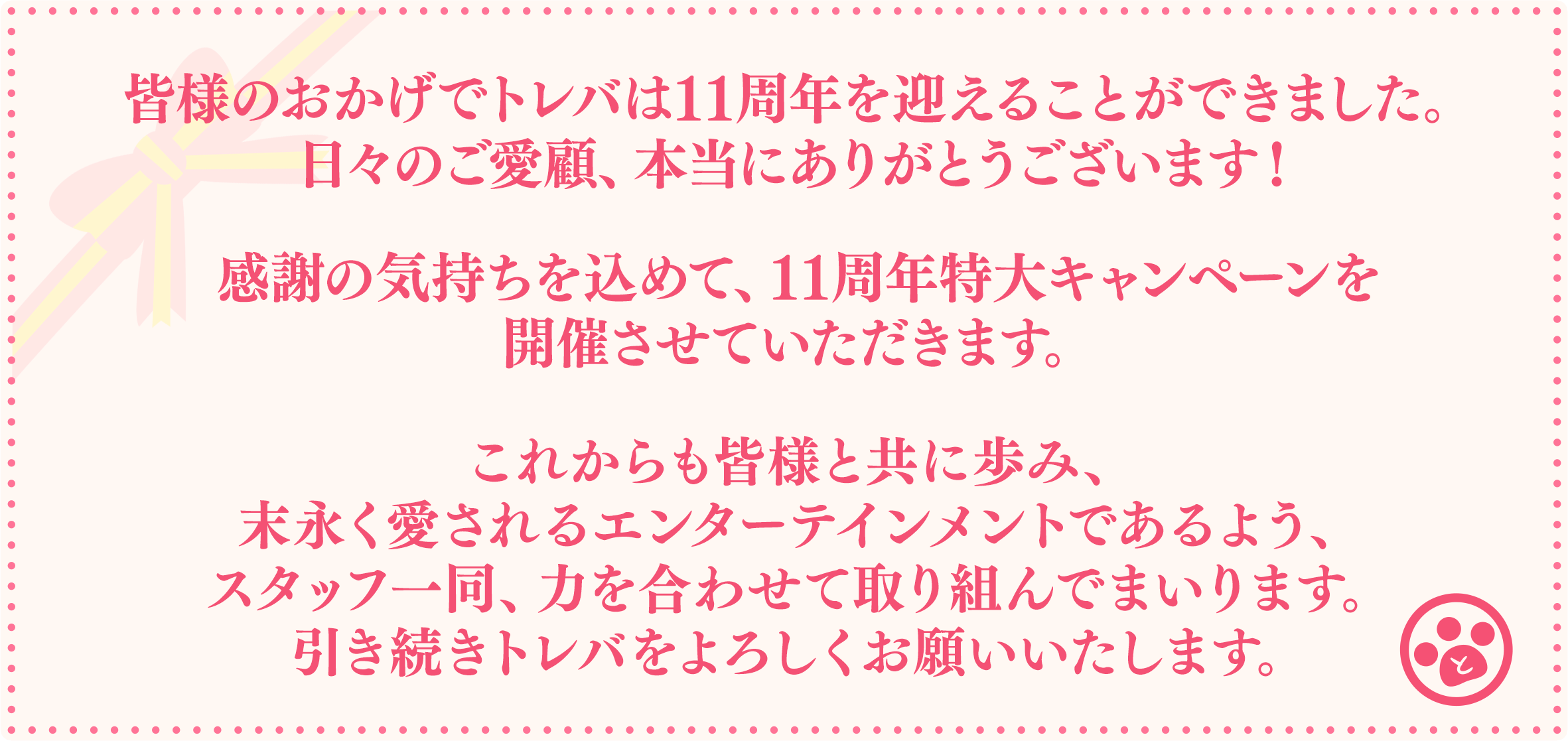 皆様のおかげでトレバは11周年を迎えることができました。日々のご愛顧、本当にありがとうございます！感謝の気持ちを込めて、11周年特大キャンペーンを開催させていただきます。これからも皆様と共に歩み、末永く愛されるエンターテインメントであるよう、スタッフ一同、力を合わせて取り組んでまいります。引き続きトレバをよろしくお願いいたします。